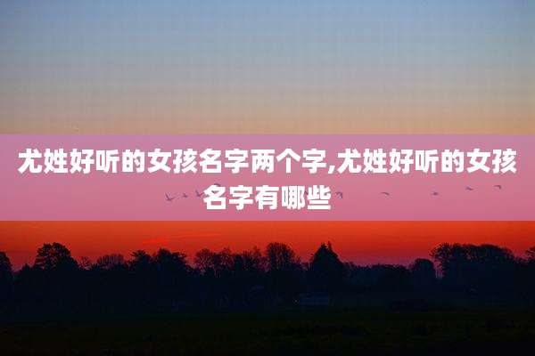 尤姓好听的女孩名字两个字,尤姓好听的女孩名字有哪些