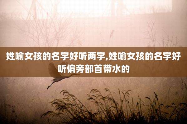 姓喻女孩的名字好听两字,姓喻女孩的名字好听偏旁部首带水的