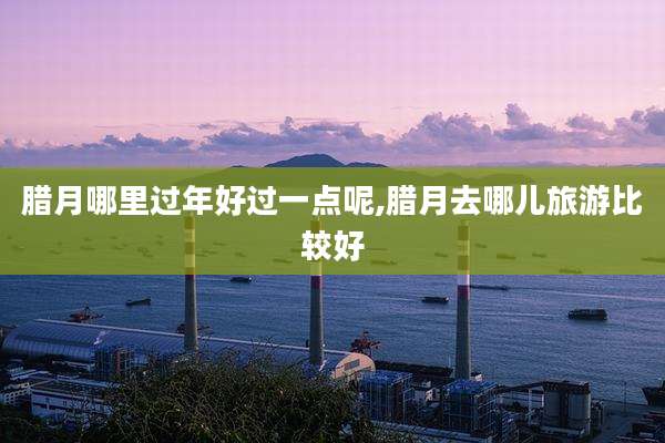 腊月哪里过年好过一点呢,腊月去哪儿旅游比较好