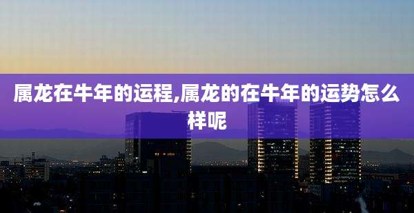 属龙在牛年的运程,属龙的在牛年的运势怎么样呢