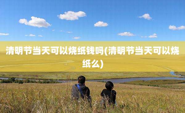 清明节当天可以烧纸钱吗(清明节当天可以烧纸么)