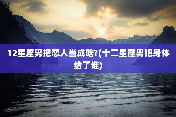 12星座男把恋人当成啥?(十二星座男把身体给了谁)