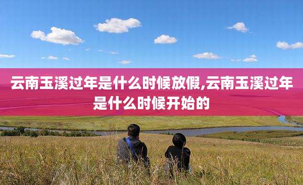 云南玉溪过年是什么时候放假,云南玉溪过年是什么时候开始的
