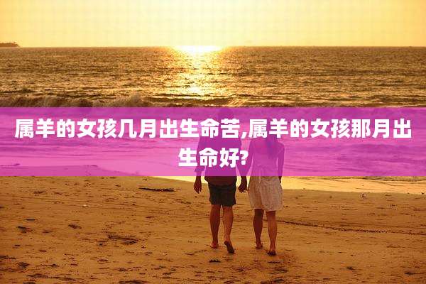 属羊的女孩几月出生命苦,属羊的女孩那月出生命好?