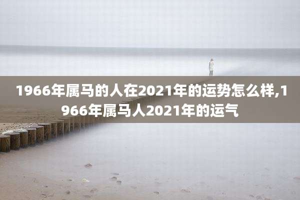 1966年属马的人在2021年的运势怎么样,1966年属马人2021年的运气