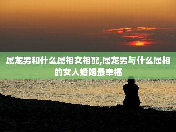 属龙男和什么属相女相配,属龙男与什么属相的女人婚姻最幸福