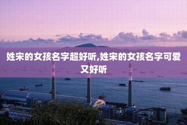 姓宋的女孩名字超好听,姓宋的女孩名字可爱又好听