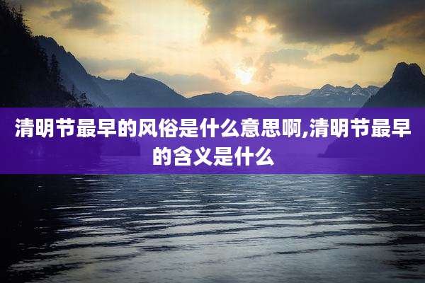 清明节最早的风俗是什么意思啊,清明节最早的含义是什么