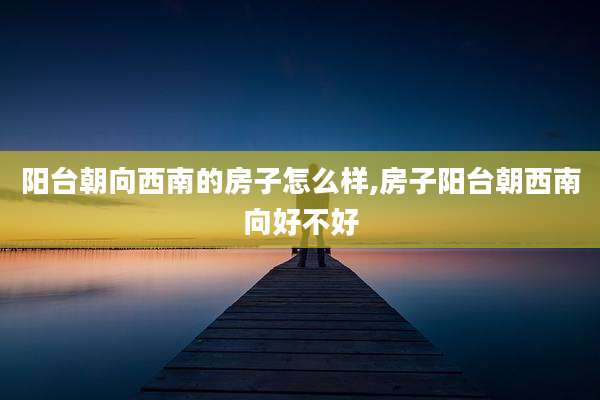 阳台朝向西南的房子怎么样,房子阳台朝西南向好不好
