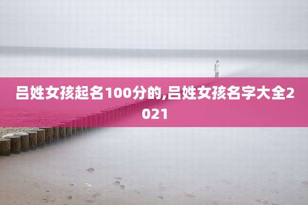 吕姓女孩起名100分的,吕姓女孩名字大全2021