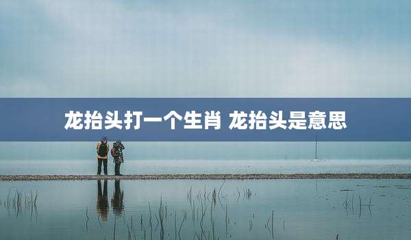 龙抬头打一个生肖 龙抬头是意思