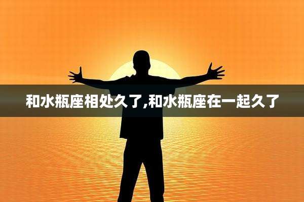 和水瓶座相处久了,和水瓶座在一起久了