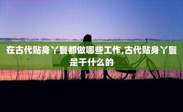在古代贴身丫鬟都做哪些工作,古代贴身丫鬟是干什么的