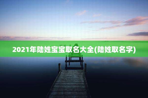 2021年陆姓宝宝取名大全(陆姓取名字)