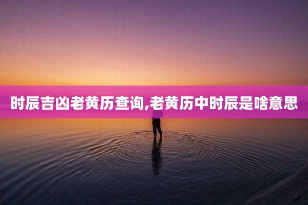 时辰吉凶老黄历查询,老黄历中时辰是啥意思