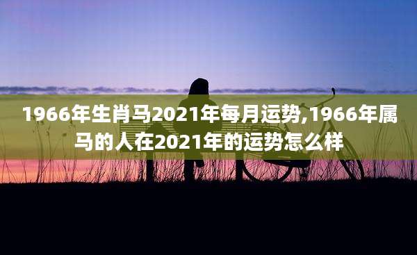 1966年生肖马2021年每月运势,1966年属马的人在2021年的运势怎么样