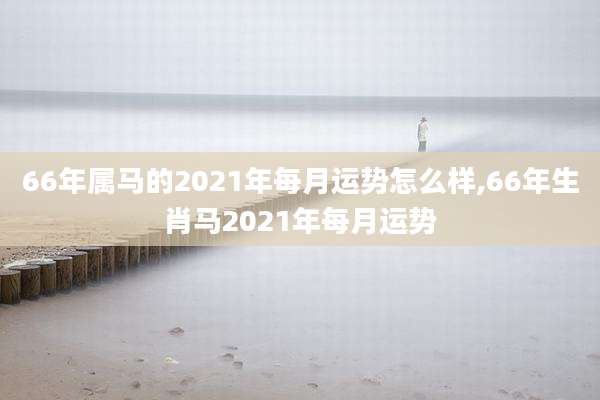 66年属马的2021年每月运势怎么样,66年生肖马2021年每月运势