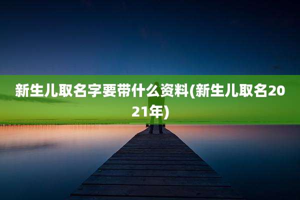 新生儿取名字要带什么资料(新生儿取名2021年)