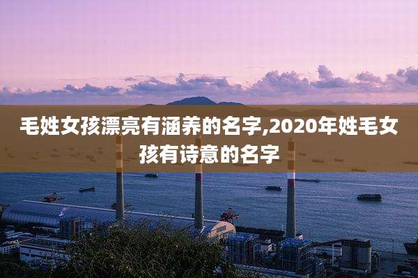 毛姓女孩漂亮有涵养的名字,2020年姓毛女孩有诗意的名字
