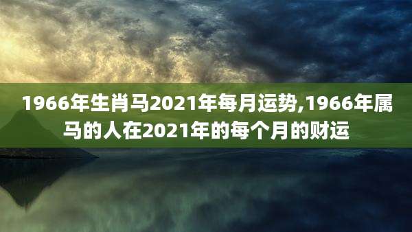 1966年生肖马2021年每月运势,1966年属马的人在2021年的每个月的财运