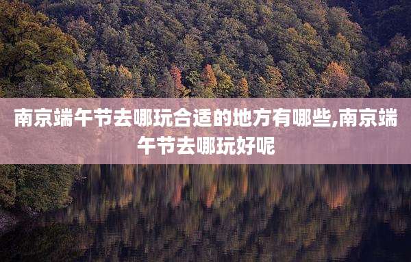 南京端午节去哪玩合适的地方有哪些,南京端午节去哪玩好呢