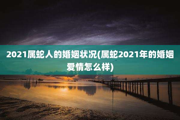 2021属蛇人的婚姻状况(属蛇2021年的婚姻爱情怎么样)