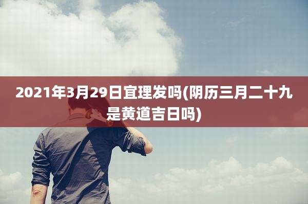 2021年3月29日宜理发吗(阴历三月二十九是黄道吉日吗)