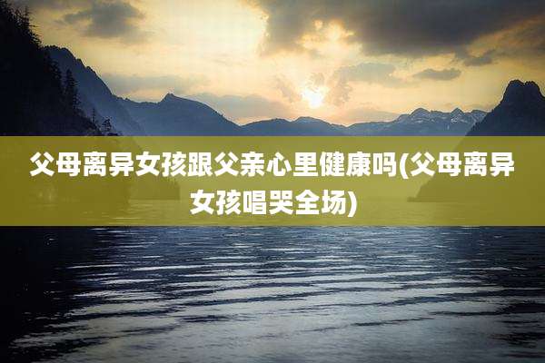 父母离异女孩跟父亲心里健康吗(父母离异女孩唱哭全场)