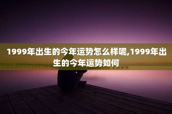 1999年出生的今年运势怎么样呢,1999年出生的今年运势如何