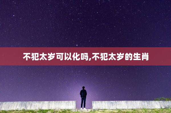 不犯太岁可以化吗,不犯太岁的生肖