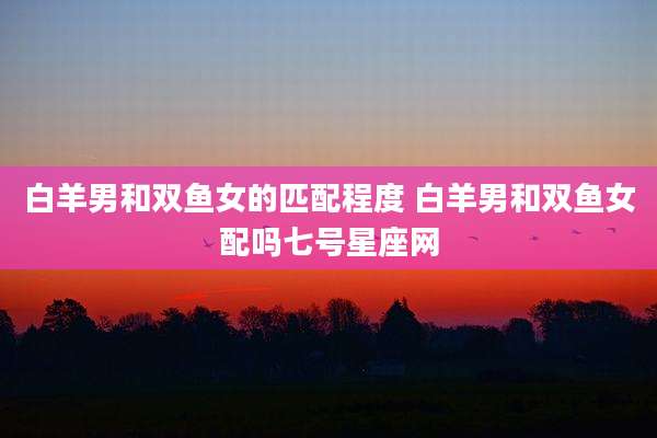 白羊男和双鱼女的匹配程度 白羊男和双鱼女配吗七号星座网