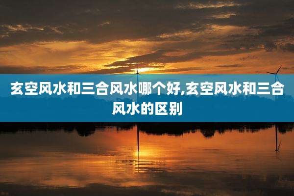 玄空风水和三合风水哪个好,玄空风水和三合风水的区别