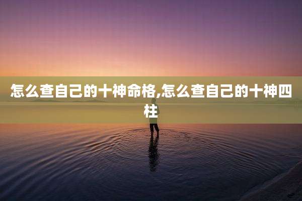 怎么查自己的十神命格,怎么查自己的十神四柱
