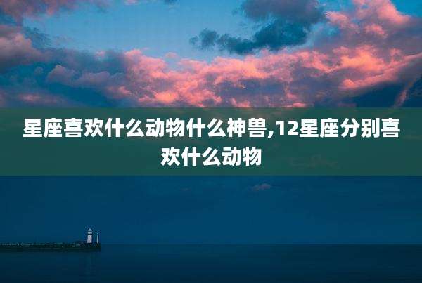 星座喜欢什么动物什么神兽,12星座分别喜欢什么动物