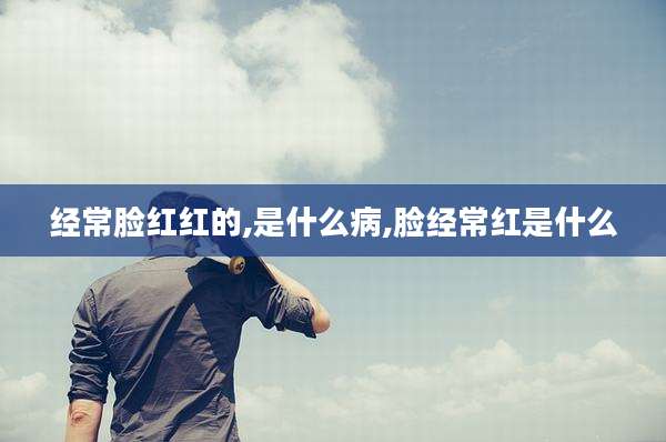 经常脸红红的,是什么病,脸经常红是什么