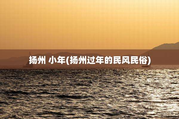 扬州 小年(扬州过年的民风民俗)