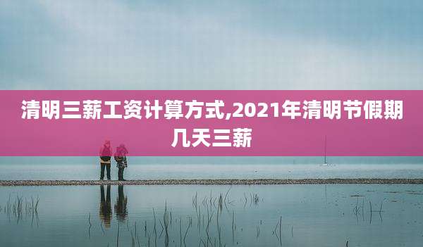 清明三薪工资计算方式,2021年清明节假期几天三薪