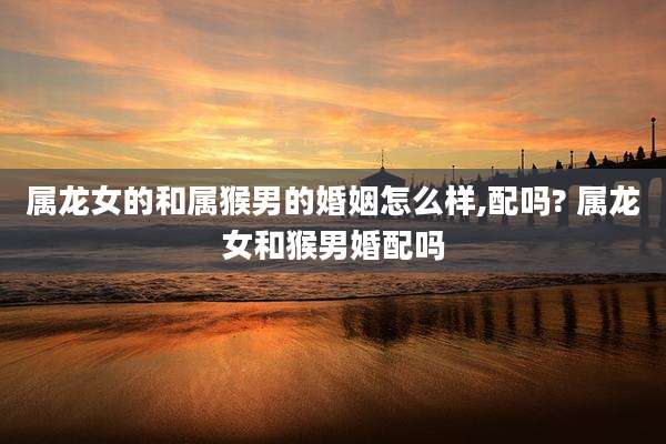 属龙女的和属猴男的婚姻怎么样,配吗? 属龙女和猴男婚配吗