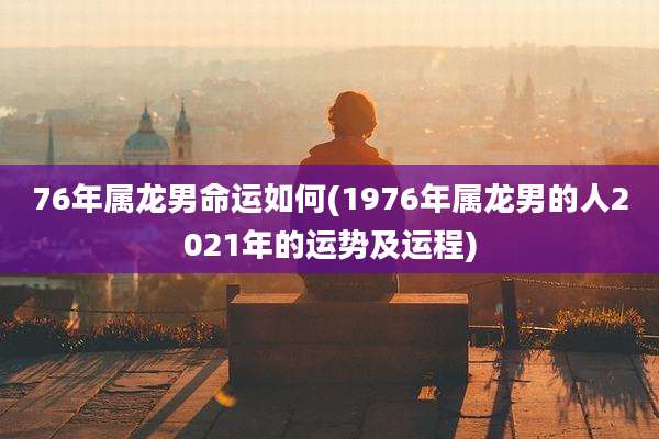 76年属龙男命运如何(1976年属龙男的人2021年的运势及运程)