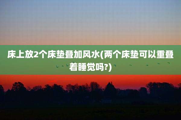 床上放2个床垫叠加风水(两个床垫可以重叠着睡觉吗?)