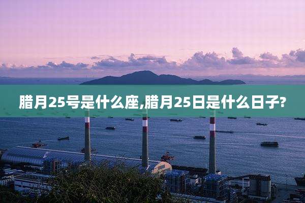 腊月25号是什么座,腊月25日是什么日子?