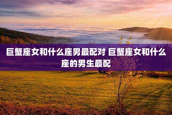 巨蟹座女和什么座男最配对 巨蟹座女和什么座的男生最配