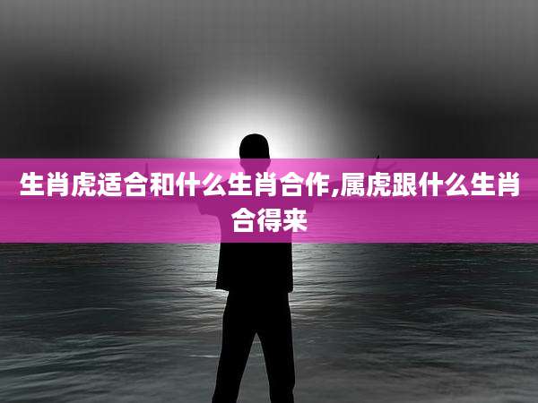 生肖虎适合和什么生肖合作,属虎跟什么生肖合得来