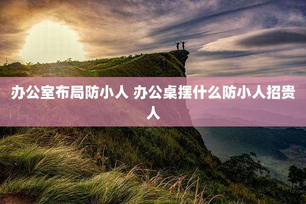 办公室布局防小人 办公桌摆什么防小人招贵人