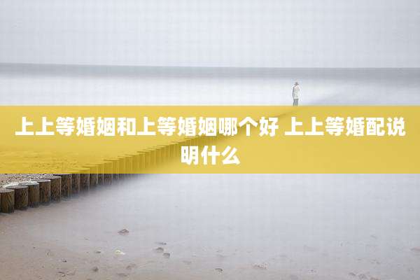 上上等婚姻和上等婚姻哪个好 上上等婚配说明什么