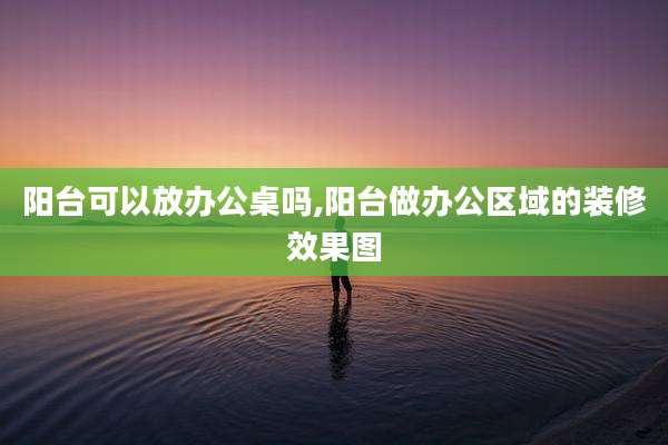 阳台可以放办公桌吗,阳台做办公区域的装修效果图