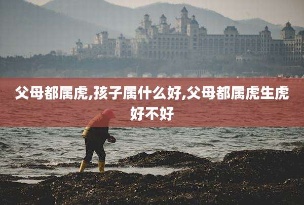 父母都属虎,孩子属什么好,父母都属虎生虎好不好
