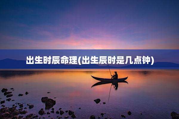 出生时辰命理(出生辰时是几点钟)