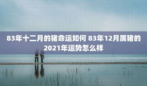 83年十二月的猪命运如何 83年12月属猪的2021年运势怎么样