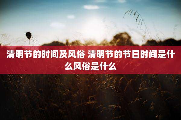 清明节的时间及风俗 清明节的节日时间是什么风俗是什么